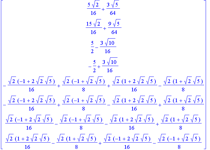 matrix([[5/16*2^(1/2)+3/64*5^(1/2)], [15/16*2^(1/2)+9/64*5^(1/2)], [5/2-3/16*10^(1/2)], [-5/2+3/16*10^(1/2)], [-1/16*2^(1/2)*(-1+2*2^(1/2)*5^(1/2))+1/8*2^(1/2)*(-1+2^(1/2)*5^(1/2))+1/16*2^(1/2)*(1+2*2^...